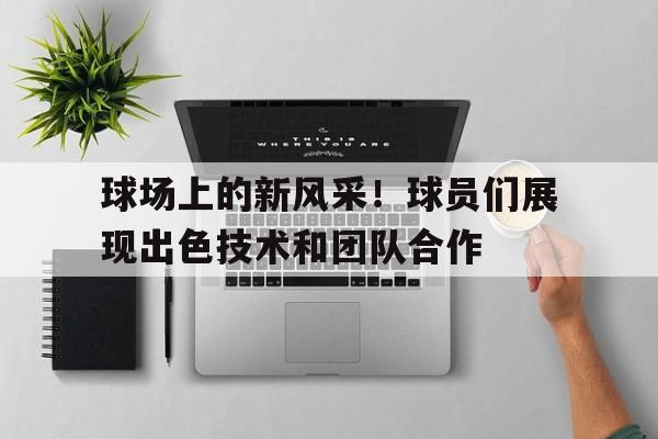九州娱乐官方网站登录入口（九州娱乐体育、真人、游戏）-包含球场上的新风采！球员们展现出色技术和团队合作的词条
