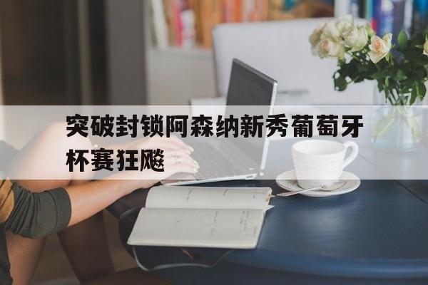 九州娱乐平台-突破封锁阿森纳新秀葡萄牙杯赛狂飚的简单介绍