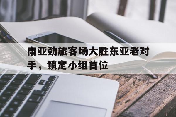 九州娱乐平台-南亚劲旅客场大胜东亚老对手，锁定小组首位