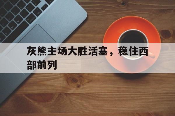 灰熊主场大胜活塞,稳住西部前列 灰熊主场大胜活塞,稳住西部前列